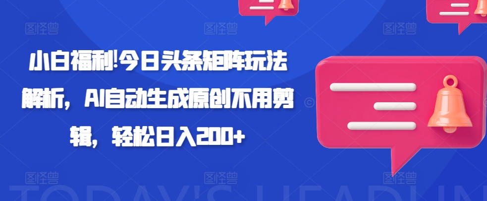 小白福利!今日头条矩阵玩法解析，AI自动生成原创不用剪辑，轻松日入200+-轻资本网