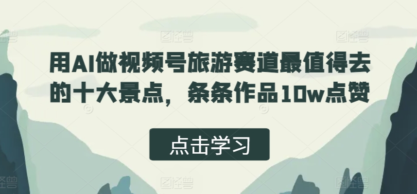 用AI做视频号旅游赛道最值得去的十大景点，条条作品10w点赞-轻资本网