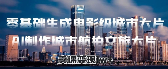 零基础生成电影级城市大片，AI制作城市航拍文旅大片，卖课变现1w+-轻资本网