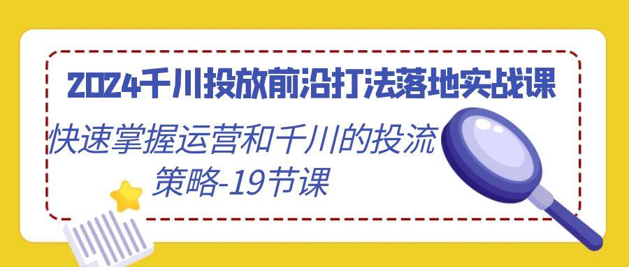 2024千川投放前沿打法落地实战课，快速掌握运营和千川的投流策略-19节课-轻资本网