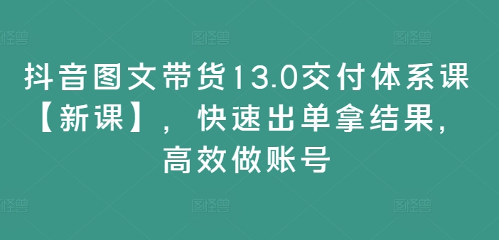 抖音图文带货13.0交付体系课【新课】，快速出单拿结果，高效做账号-轻资本网