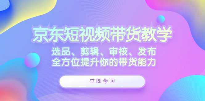 京东短视频带货教学：选品、剪辑、审核、发布，全方位提升你的带货能力-轻资本网