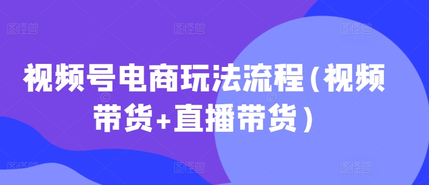 视频号电商玩法流程，视频带货+直播带货【更新2025年1月】-轻资本网