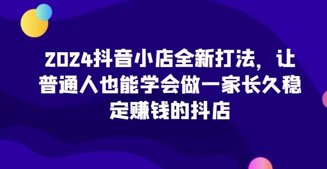 2024抖音小店全新打法，让普通人也能学会做一家长久稳定赚钱的抖店-轻资本网