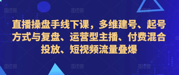 直播操盘手线下课，多维建号、起号方式与复盘、运营型主播、付费混合投放、短视频流量叠爆-轻资本网
