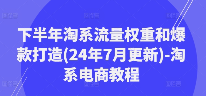 下半年淘系流量权重和爆款打造(24年7月更新)-淘系电商教程-轻资本网