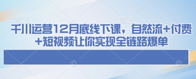 千川运营12月底线下课，自然流+付费+短视频让你实现全链路爆单-轻资本网