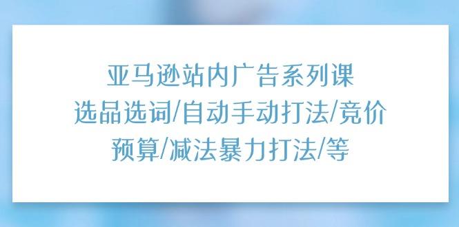 亚马逊站内广告系列课：选品选词/自动手动打法/竞价预算/减法暴力打法/等-轻资本网