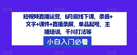 短视频直播运营，6月底线下课，录音+文字+课件+直播录屏，单品起号，主播培训，千川打法等-轻资本网