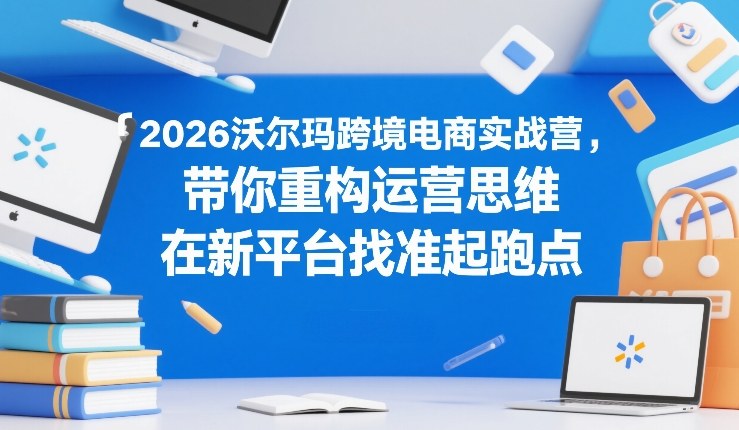 2026沃尔玛跨境电商实战营，带你重构运营思维，在新平台找准起跑点-轻资本网