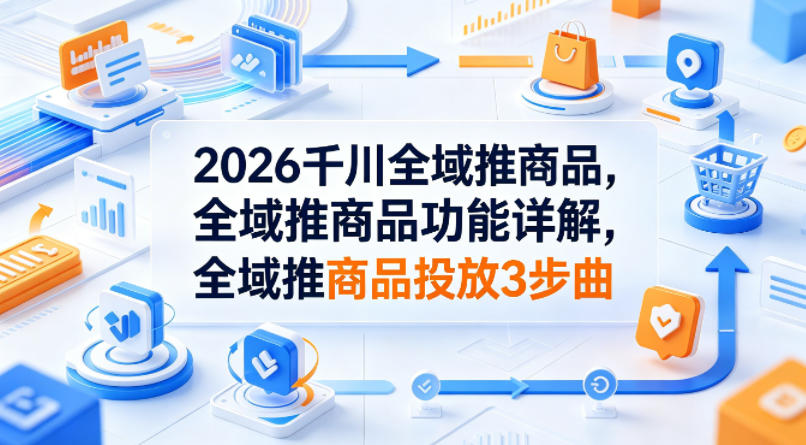 2026千川全域推商品，全域推商品功能详解，全域推商品投放3步曲-轻资本网