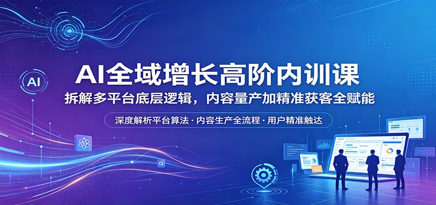AI全域增长高阶内训课：拆解多平台底层逻辑，内容量产加精准获客全赋能-轻资本网
