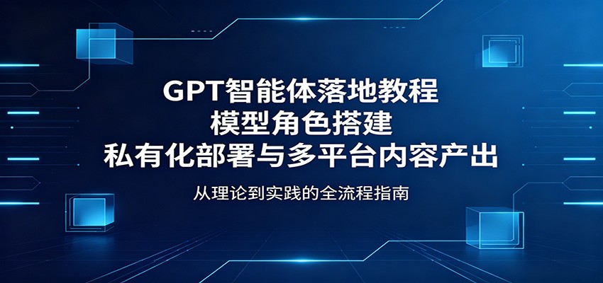 GPT智能体落地教程：模型角色搭建，私有化部署与多平台内容产出-轻资本网