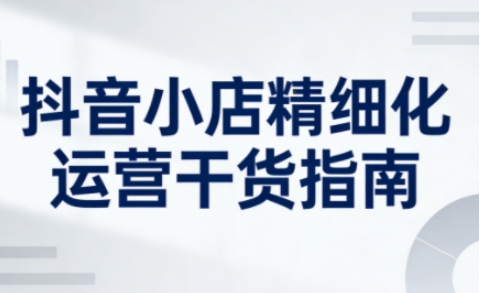 抖音小店精细化运营干货指南新版，助力商家系统提升店铺运营能力(更新26年5月)-轻资本网
