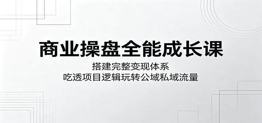 商业操盘全能成长课：搭建完整变现体系，吃透项目逻辑玩转公域私域流量-轻资本网