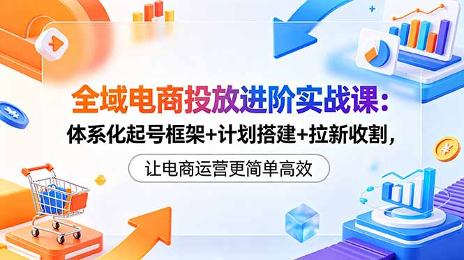 全域电商投放进阶实战课：体系化起号框架+计划搭建+拉新收割，让电商运营更简单高效-轻资本网
