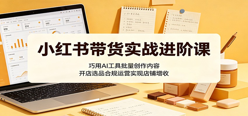小红书带货实战进阶课：巧用AI工具批量创作内容，开店选品合规运营实现店铺增收-轻资本网
