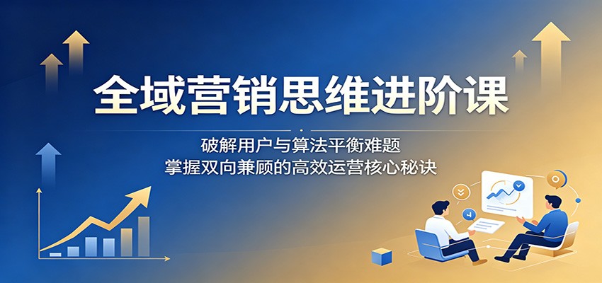 全域营销思维进阶课:破解用户与算法平衡难题,掌握双向兼顾的高效运营核心秘诀-轻资本网