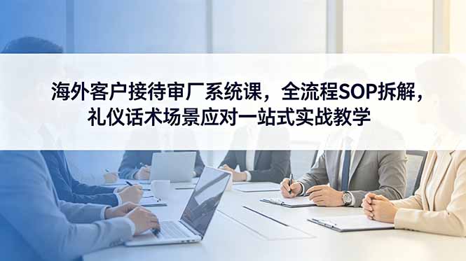 海外客户接待审厂系统课，全流程SOP拆解，礼仪话术场景应对一站式实战教学-轻资本网
