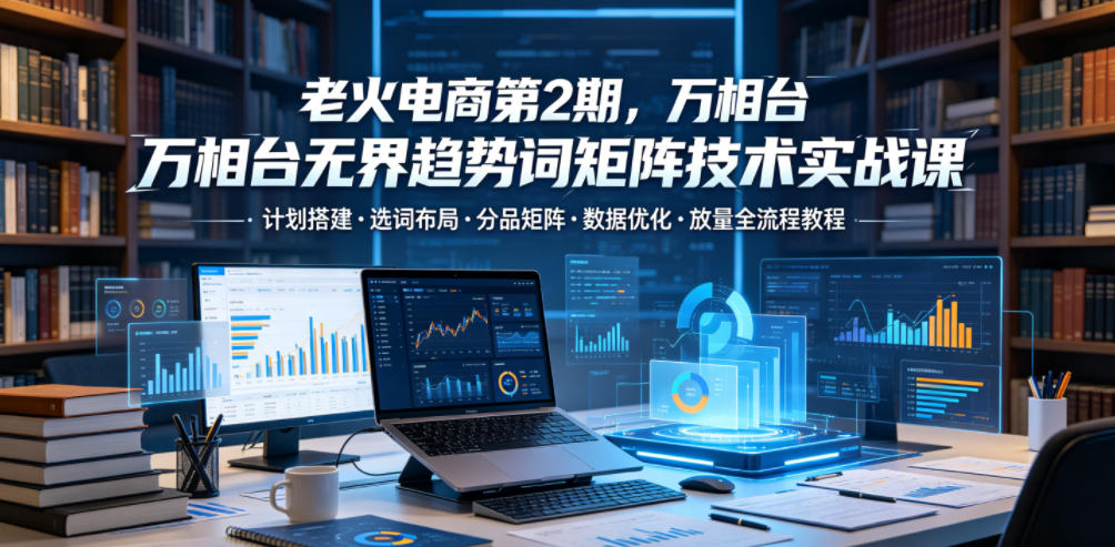 老火电商第2期，万相台无界趋势词矩阵技术实战课，计划搭建・选词布局・分品矩阵・数据优化・放量全流程教程-轻资本网