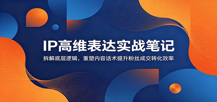 IP高维表达实战笔记：拆解底层逻辑，重塑内容话术提升粉丝成交转化效率-轻资本网