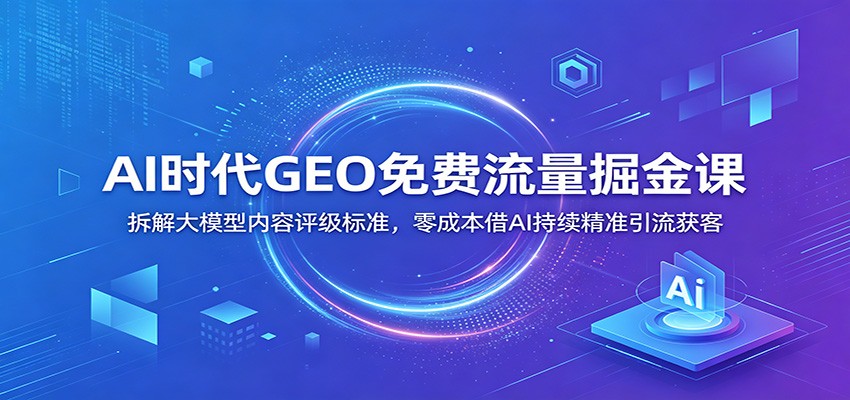 AI时代GEO免费流量掘金课：拆解大模型内容评级标准，零成本借AI持续精准引流获客-轻资本网