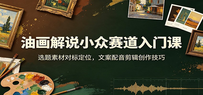 油画解说小众赛道入门课：选题素材对标定位，文案配音剪辑创作技巧-轻资本网