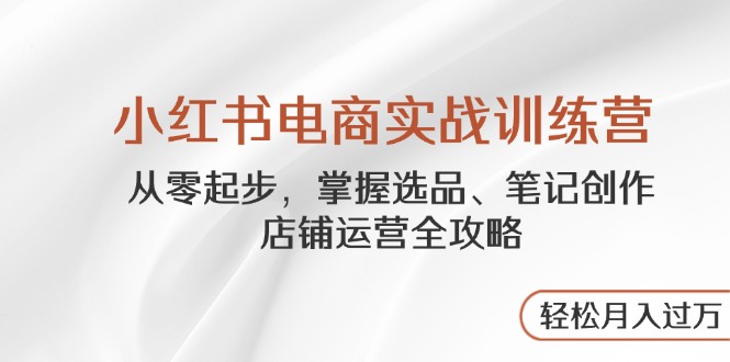 小红书电商实战训练营，从零起步，掌握选品、笔记创作、店铺运营全攻略...-轻资本网
