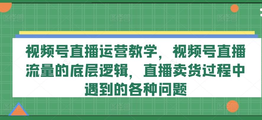 视频号直播运营教学，视频号直播流量的底层逻辑，直播卖货过程中遇到的各种问题-轻资本网