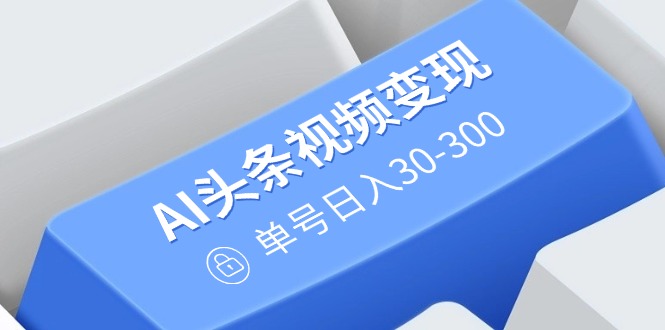 AI头条视频变现：AI原创搬运玩法，无需剪辑，多平台发布，单号日入30-300-轻资本网