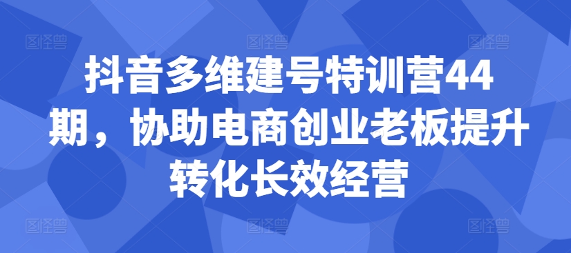 抖音多维建号特训营44期，协助电商创业老板提升转化长效经营-轻资本网