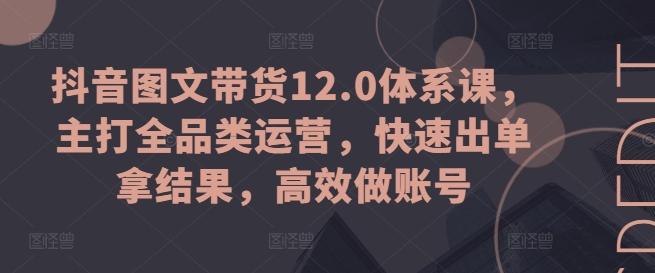 抖音图文带货12.0体系课，主打全品类运营，快速出单拿结果，高效做账号-轻资本网
