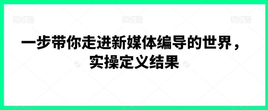 一步带你走进新媒体编导的世界，实操定义结果-轻资本网