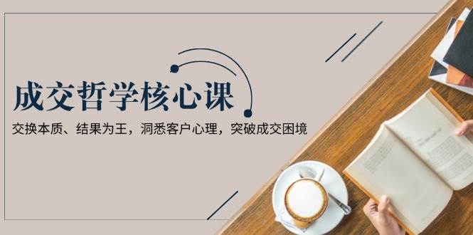 成交哲学课，交换本质、结果为王，洞悉客户心理，突破成交困境-轻资本网