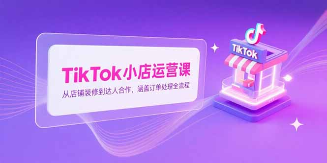 TikTok小店运营课，从店铺装修到达人合作，涵盖订单处理全流程-轻资本网