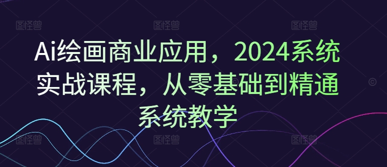 Ai绘画商业应用，2024系统实战课程，从零基础到精通系统教学-轻资本网