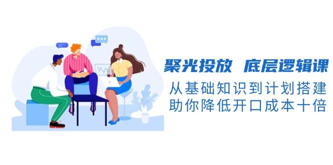 聚光投放底层逻辑课，从基础知识到计划搭建，助你降低开口成本十倍-轻资本网