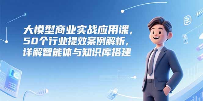 大模型商业实战应用课，50个行业提效案例解析，详解智能体与知识库搭建-轻资本网