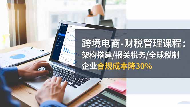 跨境电商-财税管理课程：架构搭建/报关税务/全球税制，企业合规成本降30%-轻资本网