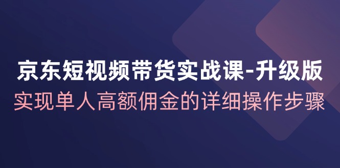 京东短视频带货实战课升级版，实现单人高额佣金的详细操作步骤-轻资本网
