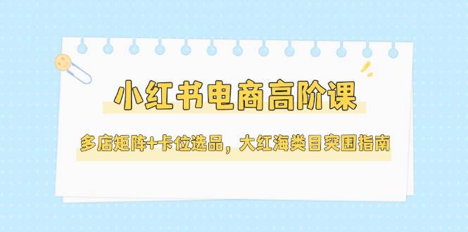 小红书电商高阶课，多店矩阵+卡位选品，大红海类目突围指南(更新5月)-轻资本网