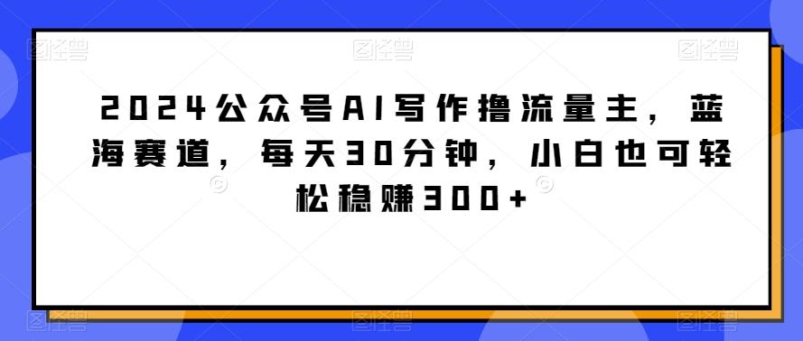 2024公众号AI写作撸流量主，蓝海赛道，每天30分钟，小白也可轻松稳赚300+【揭秘】-轻资本网