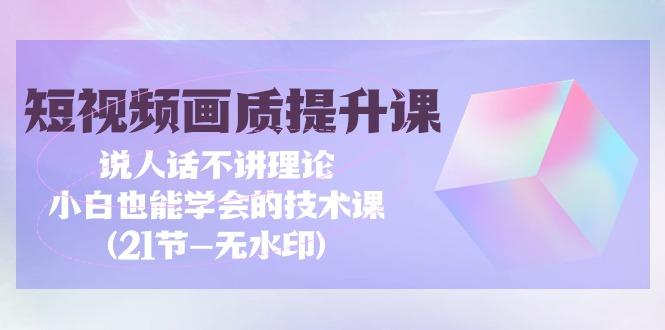 (9659期)短视频-画质提升课，说人话不讲理论，小白也能学会的技术课(21节-无水印)-轻资本网