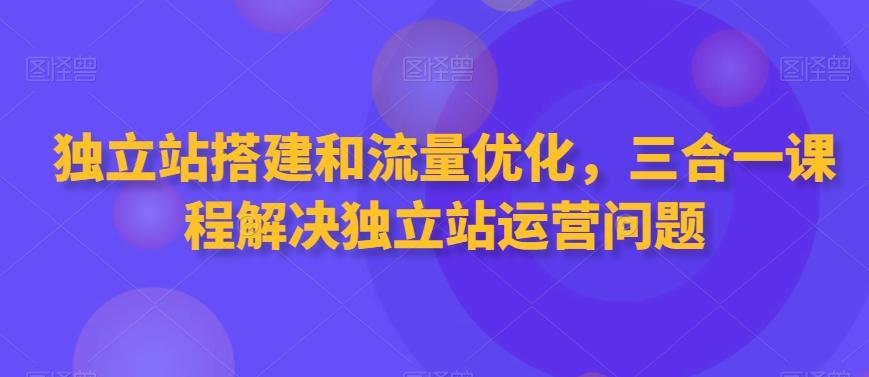 独立站搭建和流量优化，三合一课程解决独立站运营问题-轻资本网