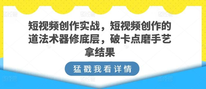 短视频创作实战，短视频创作的道法术器修底层，破卡点磨手艺拿结果-轻资本网