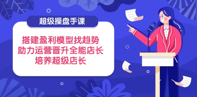超级操盘手课，搭建盈利模型找趋势，助力运营晋升全能店长，培养超级店长-轻资本网