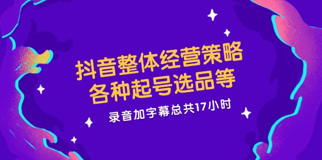 抖音整体经营策略，各种起号选品等  录音加字幕总共17小时-轻资本网