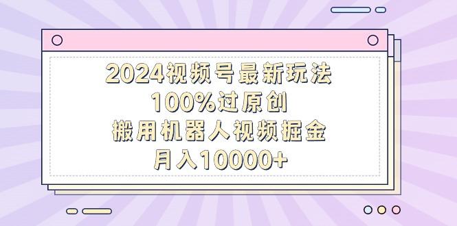 2024视频号最新玩法，100%过原创，搬用机器人视频掘金，月入10000+-轻资本网