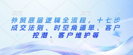 外贸底层逻辑全流程，十七步成交法则、时空角逼单、客户挖潜、客户维护等-轻资本网