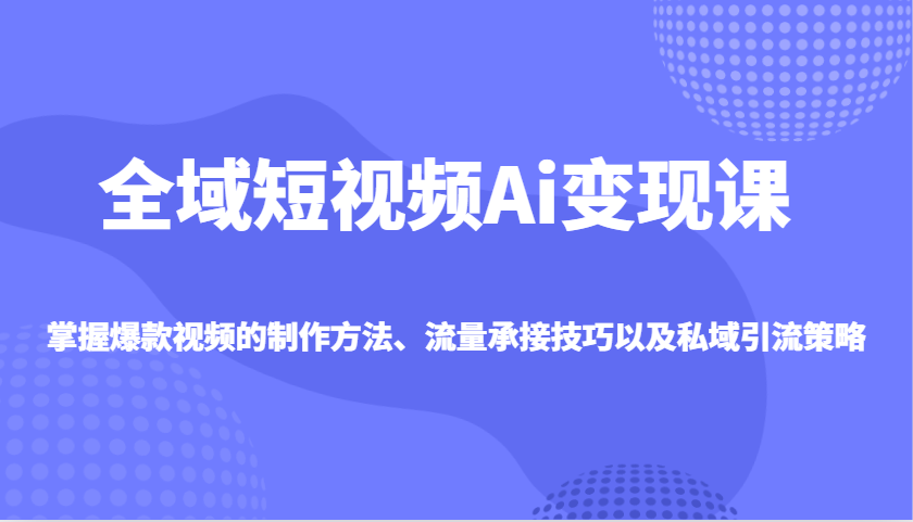 全域短视频Ai变现课，掌握爆款视频的制作方法、流量承接技巧以及私域引流策略-轻资本网